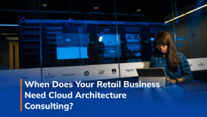 When Does Your Retail Business Need Cloud Architecture Consulting?